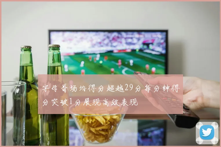 字母哥场均得分超越29分每分钟得分突破1分展现高效表现