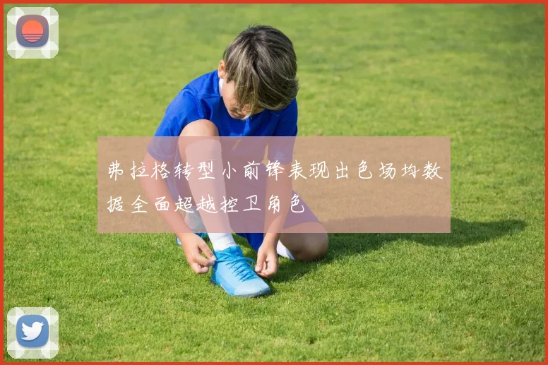 弗拉格转型小前锋表现出色场均数据全面超越控卫角色