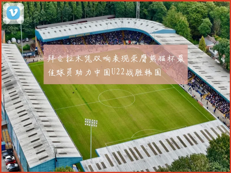 拜合拉木凭双响表现荣膺熊猫杯最佳球员助力中国U22战胜韩国