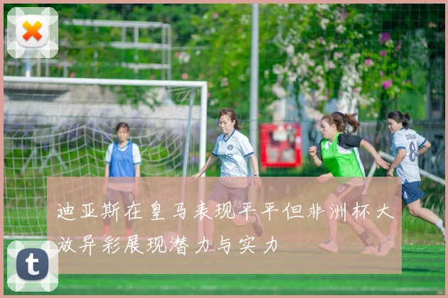 迪亚斯在皇马表现平平但非洲杯大放异彩展现潜力与实力