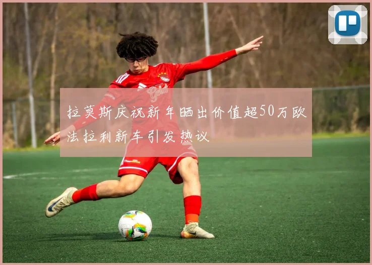 拉莫斯庆祝新年晒出价值超50万欧法拉利新车引发热议