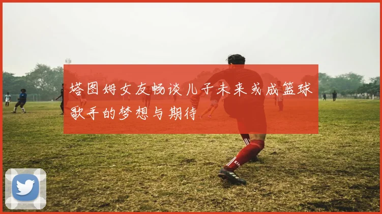 塔图姆女友畅谈儿子未来或成篮球歌手的梦想与期待