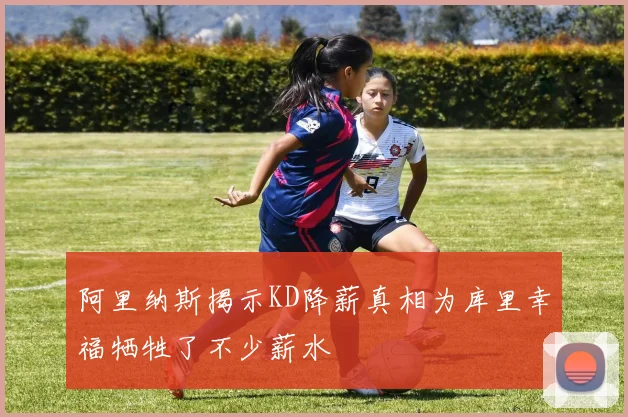 阿里纳斯揭示KD降薪真相为库里幸福牺牲了不少薪水