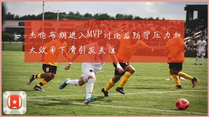 杰伦布朗进入MVP讨论后防守压力加大效率下滑引发关注