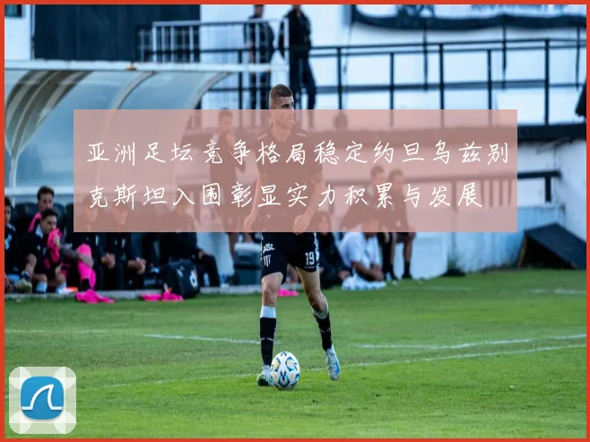 亚洲足坛竞争格局稳定约旦乌兹别克斯坦入围彰显实力积累与发展