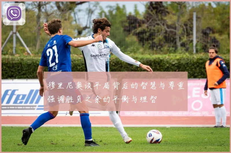 穆里尼奥谈平局背后的智慧与尊重强调胜负之余的平衡与理智