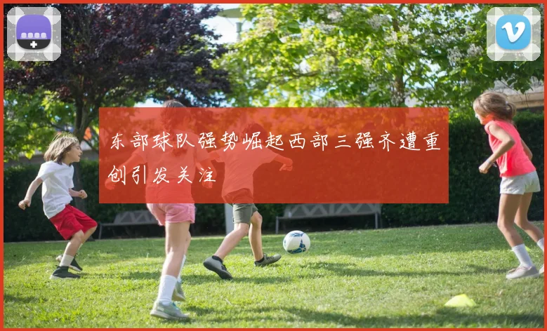 东部球队强势崛起西部三强齐遭重创引发关注