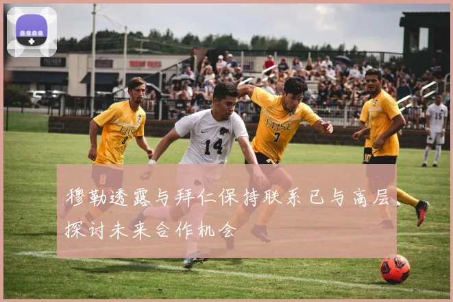 穆勒透露与拜仁保持联系已与高层探讨未来合作机会