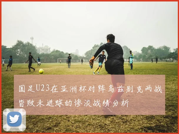 国足U23在亚洲杯对阵乌兹别克两战皆败未进球的惨淡战绩分析
