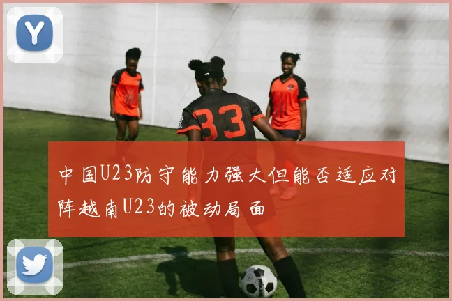 中国U23防守能力强大但能否适应对阵越南U23的被动局面