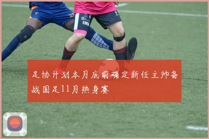 足协计划本月底前确定新任主帅备战国足11月热身赛