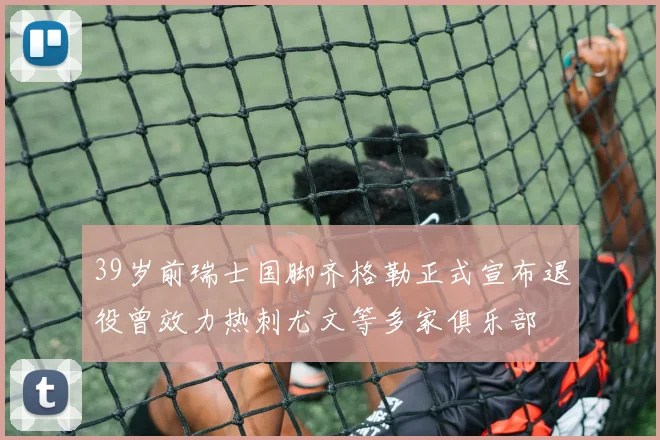 39岁前瑞士国脚齐格勒正式宣布退役曾效力热刺尤文等多家俱乐部