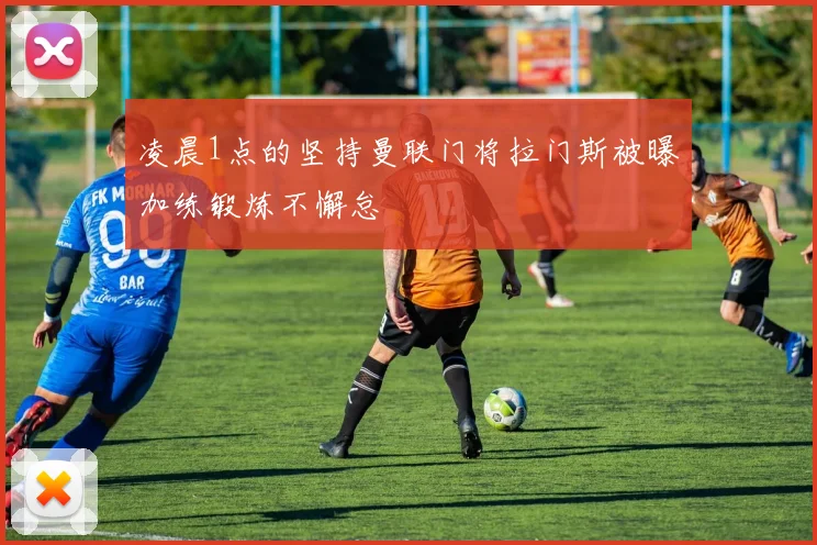 凌晨1点的坚持曼联门将拉门斯被曝加练锻炼不懈怠