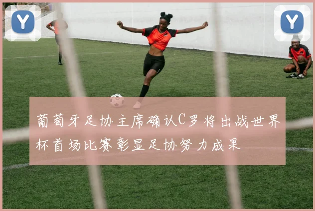 葡萄牙足协主席确认C罗将出战世界杯首场比赛彰显足协努力成果