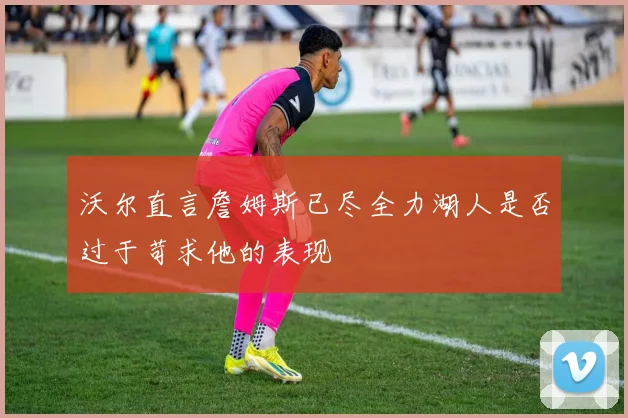 沃尔直言詹姆斯已尽全力湖人是否过于苛求他的表现