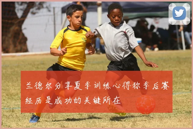 兰德尔分享夏季训练心得称季后赛经历是成功的关键所在