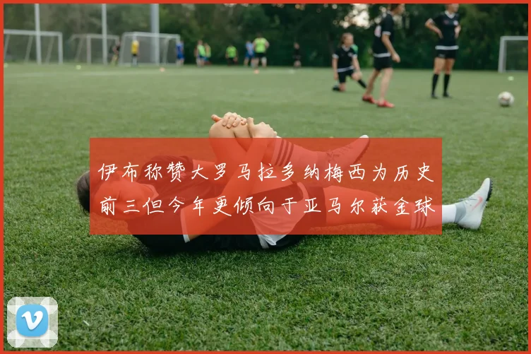 伊布称赞大罗马拉多纳梅西为历史前三但今年更倾向于亚马尔获金球奖