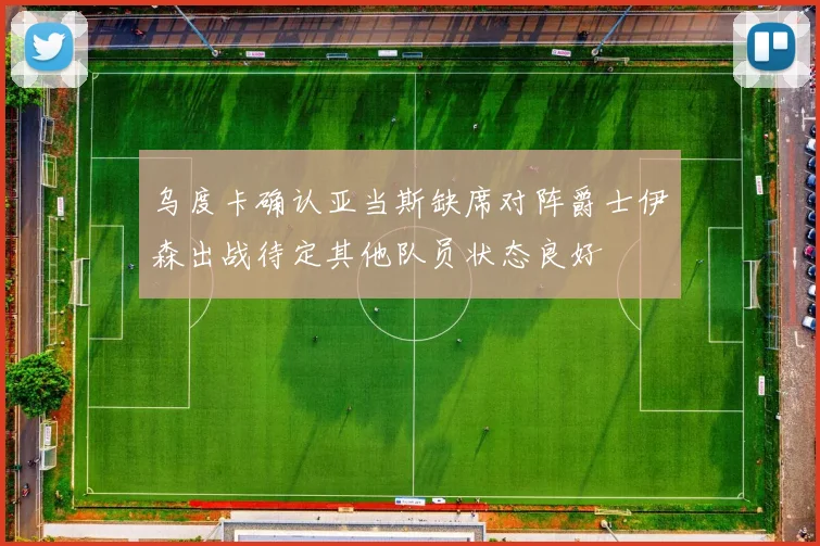 乌度卡确认亚当斯缺席对阵爵士伊森出战待定其他队员状态良好