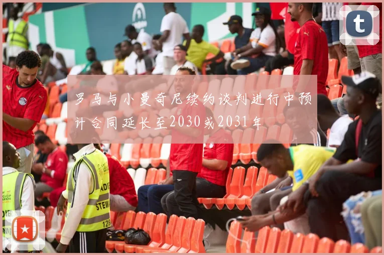 罗马与小曼奇尼续约谈判进行中预计合同延长至2030或2031年
