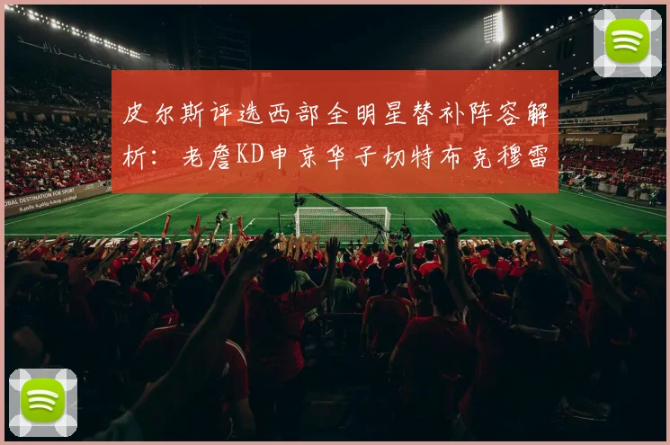 皮尔斯评选西部全明星替补阵容解析：老詹KD申京华子切特布克穆雷的实力对比