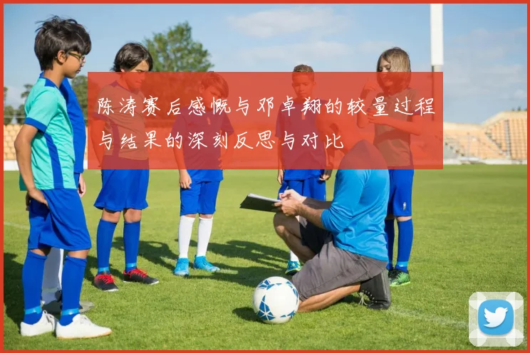 陈涛赛后感慨与邓卓翔的较量过程与结果的深刻反思与对比