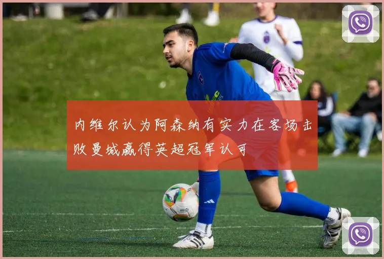 内维尔认为阿森纳有实力在客场击败曼城赢得英超冠军认可