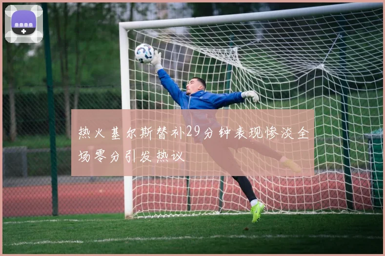 热火基尔斯替补29分钟表现惨淡全场零分引发热议