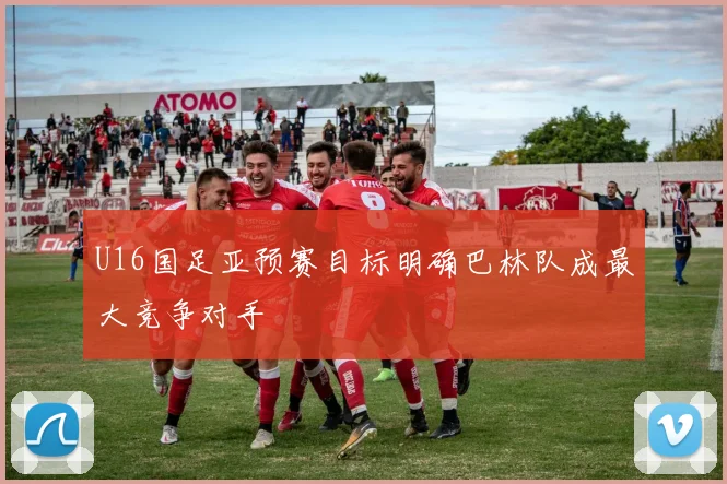 U16国足亚预赛目标明确巴林队成最大竞争对手