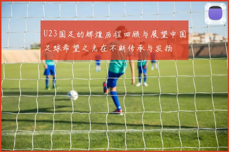 U23国足的辉煌历程回顾与展望中国足球希望之光在不断传承与发扬