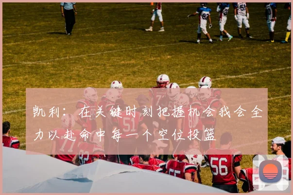 凯利：在关键时刻把握机会我会全力以赴命中每一个空位投篮