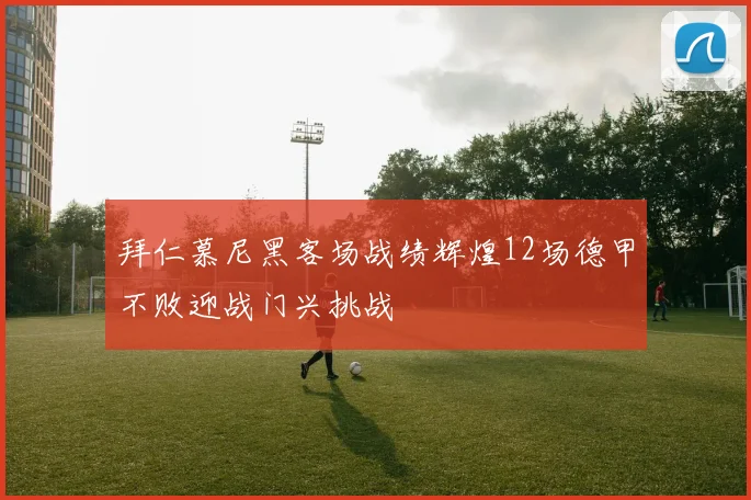 拜仁慕尼黑客场战绩辉煌12场德甲不败迎战门兴挑战