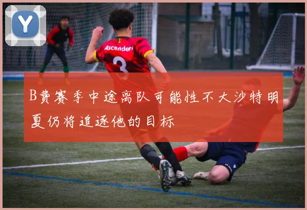 B费赛季中途离队可能性不大沙特明夏仍将追逐他的目标